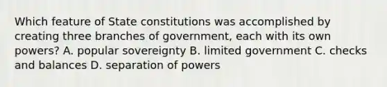 Which feature of State constitutions was accomplished by creating three branches of government, each with its own powers? A. popular sovereignty B. limited government C. checks and balances D. separation of powers