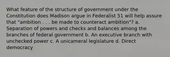 What feature of the structure of government under the Constitution does Madison argue in Federalist 51 will help assure that "ambition . . . be made to counteract ambition"? a. Separation of powers and checks and balances among the branches of federal government b. An executive branch with unchecked power c. A unicameral legislature d. Direct democracy