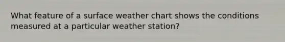 What feature of a surface weather chart shows the conditions measured at a particular weather station?