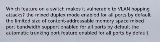 Which feature on a switch makes it vulnerable to VLAN hopping attacks? the mixed duplex mode enabled for all ports by default the limited size of content-addressable memory space mixed port bandwidth support enabled for all ports by default the automatic trunking port feature enabled for all ports by default