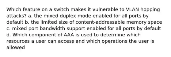 Which feature on a switch makes it vulnerable to VLAN hopping attacks? a. the mixed duplex mode enabled for all ports by default b. the limited size of content-addressable memory space c. mixed port bandwidth support enabled for all ports by default d. Which component of AAA is used to determine which resources a user can access and which operations the user is allowed