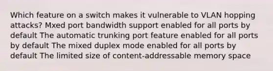 Which feature on a switch makes it vulnerable to VLAN hopping attacks? Mxed port bandwidth support enabled for all ports by default The automatic trunking port feature enabled for all ports by default The mixed duplex mode enabled for all ports by default The limited size of content-addressable memory space