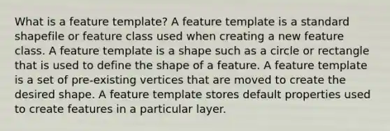 What is a feature template? A feature template is a standard shapefile or feature class used when creating a new feature class. A feature template is a shape such as a circle or rectangle that is used to define the shape of a feature. A feature template is a set of pre-existing vertices that are moved to create the desired shape. A feature template stores default properties used to create features in a particular layer.