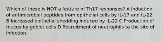 Which of these is NOT a feature of Th17 responses? A Induction of antimicrobial peptides from epithelial cells by IL-17 and IL-22 B Increased epithelial shedding induced by IL-22 C Production of mucus by goblet cells D Recruitment of neutrophils to the site of infection.