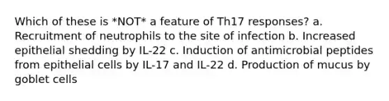 Which of these is *NOT* a feature of Th17 responses? a. Recruitment of neutrophils to the site of infection b. Increased epithelial shedding by IL-22 c. Induction of antimicrobial peptides from epithelial cells by IL-17 and IL-22 d. Production of mucus by goblet cells