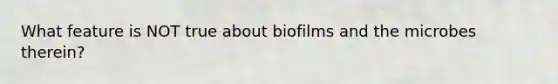 What feature is NOT true about biofilms and the microbes therein?