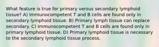 What feature is true for primary versus secondary lymphoid tissue? A) Immunocompetent T and B cells are found only in secondary lymphoid tissue. B) Primary lymph tissue can replace secondary. C) Immunocompetent T and B cells are found only in primary lymphoid tissue. D) Primary lymphoid tissue is necessary to the secondary lymphoid tissue process.