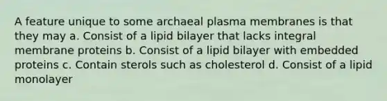 A feature unique to some archaeal plasma membranes is that they may a. Consist of a lipid bilayer that lacks integral membrane proteins b. Consist of a lipid bilayer with embedded proteins c. Contain sterols such as cholesterol d. Consist of a lipid monolayer