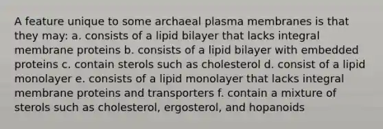 A feature unique to some archaeal plasma membranes is that they may: a. consists of a lipid bilayer that lacks integral membrane proteins b. consists of a lipid bilayer with embedded proteins c. contain sterols such as cholesterol d. consist of a lipid monolayer e. consists of a lipid monolayer that lacks integral membrane proteins and transporters f. contain a mixture of sterols such as cholesterol, ergosterol, and hopanoids