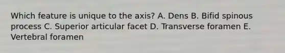 Which feature is unique to the axis? A. Dens B. Bifid spinous process C. Superior articular facet D. Transverse foramen E. Vertebral foramen