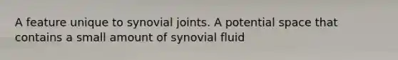 A feature unique to synovial joints. A potential space that contains a small amount of synovial fluid