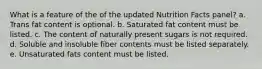 What is a feature of the of the updated Nutrition Facts panel? a. Trans fat content is optional. b. Saturated fat content must be listed. c. The content of naturally present sugars is not required. d. Soluble and insoluble fiber contents must be listed separately. e. Unsaturated fats content must be listed.