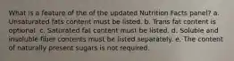 What is a feature of the of the updated Nutrition Facts panel? a. Unsaturated fats content must be listed. b. Trans fat content is optional. c. Saturated fat content must be listed. d. Soluble and insoluble fiber contents must be listed separately. e. The content of naturally present sugars is not required.