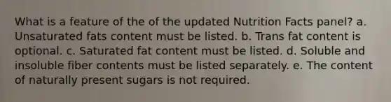 What is a feature of the of the updated Nutrition Facts panel? a. Unsaturated fats content must be listed. b. Trans fat content is optional. c. Saturated fat content must be listed. d. Soluble and insoluble fiber contents must be listed separately. e. The content of naturally present sugars is not required.