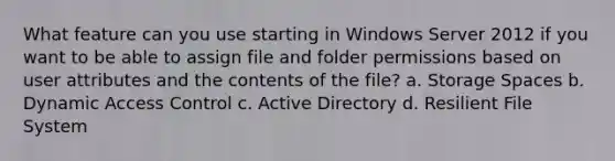 What feature can you use starting in Windows Server 2012 if you want to be able to assign file and folder permissions based on user attributes and the contents of the file? a. Storage Spaces b. Dynamic Access Control c. Active Directory d. Resilient File System