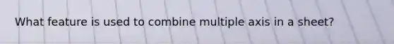 What feature is used to combine multiple axis in a sheet?