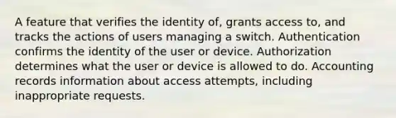 A feature that verifies the identity of, grants access to, and tracks the actions of users managing a switch. Authentication confirms the identity of the user or device. Authorization determines what the user or device is allowed to do. Accounting records information about access attempts, including inappropriate requests.