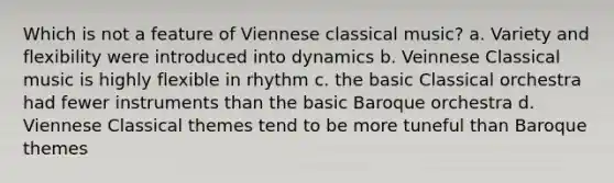 Which is not a feature of Viennese classical music? a. Variety and flexibility were introduced into dynamics b. Veinnese Classical music is highly flexible in rhythm c. the basic Classical orchestra had fewer instruments than the basic Baroque orchestra d. Viennese Classical themes tend to be more tuneful than Baroque themes