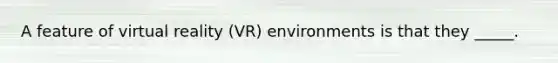 A feature of virtual reality (VR) environments is that they _____.