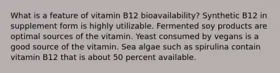 ​What is a feature of vitamin B12 bioavailability? ​Synthetic B12 in supplement form is highly utilizable. ​Fermented soy products are optimal sources of the vitamin. ​Yeast consumed by vegans is a good source of the vitamin. ​Sea algae such as spirulina contain vitamin B12 that is about 50 percent available.