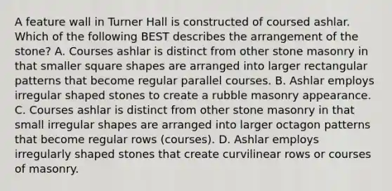 A feature wall in Turner Hall is constructed of coursed ashlar. Which of the following BEST describes the arrangement of the stone? A. Courses ashlar is distinct from other stone masonry in that smaller square shapes are arranged into larger rectangular patterns that become regular parallel courses. B. Ashlar employs irregular shaped stones to create a rubble masonry appearance. C. Courses ashlar is distinct from other stone masonry in that small irregular shapes are arranged into larger octagon patterns that become regular rows (courses). D. Ashlar employs irregularly shaped stones that create curvilinear rows or courses of masonry.