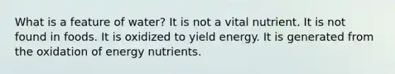 ​What is a feature of water? ​It is not a vital nutrient. ​It is not found in foods. ​It is oxidized to yield energy. ​It is generated from the oxidation of energy nutrients.