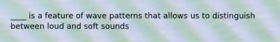 ____ is a feature of wave patterns that allows us to distinguish between loud and soft sounds