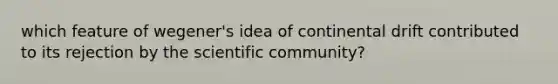 which feature of wegener's idea of continental drift contributed to its rejection by the scientific community?