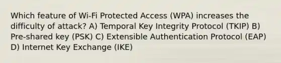 Which feature of Wi-Fi Protected Access (WPA) increases the difficulty of attack? A) Temporal Key Integrity Protocol (TKIP) B) Pre-shared key (PSK) C) Extensible Authentication Protocol (EAP) D) Internet Key Exchange (IKE)