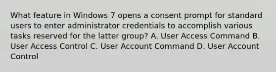 What feature in Windows 7 opens a consent prompt for standard users to enter administrator credentials to accomplish various tasks reserved for the latter group? A. User Access Command B. User Access Control C. User Account Command D. User Account Control