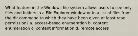 What feature in the Windows file system allows users to see only files and folders in a File Explorer window or in a list of files from the dir command to which they have been given at least read permission? a. access-based enumeration b. content enumeration c. content information d. remote access