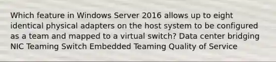 Which feature in Windows Server 2016 allows up to eight identical physical adapters on the host system to be configured as a team and mapped to a virtual switch? Data center bridging NIC Teaming Switch Embedded Teaming Quality of Service