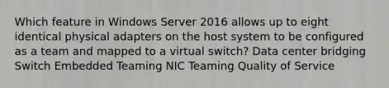 Which feature in Windows Server 2016 allows up to eight identical physical adapters on the host system to be configured as a team and mapped to a virtual switch? Data center bridging Switch Embedded Teaming NIC Teaming Quality of Service