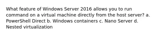 What feature of Windows Server 2016 allows you to run command on a virtual machine directly from the host server? a. PowerShell Direct b. Windows containers c. Nano Server d. Nested virtualization