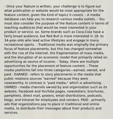 - Once your feature is written, your challenge is to figure out what publication or website would be most appropriate for the feature content, given the kind of topics it covers. - A media database can help you to research various media outlets. - You must also consider the purpose of the feature content in terms of reaching audiences that would be most interested in your product or service. ex. Some brands such as Coca-Cola have a fairly broad audience, but Red Bull is more interested in 18- to 34-year-olds who lead active lifestyles and engage in many recreational sports. - Traditional media was originally the primary focus of feature placements, but this has changed somewhat with the rise of the Internet, the fragmentation of mass media, and the disruption of an economic model that primarily relied on advertising as source of income. - Today, there are multiple opportunities for the placement of feature content. - These media platforms fall into three categories—earned, owned, and paid : EARNED - refers to story placements in the media that public relations sources "earned" because they were newsworthy. In contrast is "paid media," which is advertising. OWNED - media channels owned by and organization such as its website, Facebook and YouTube pages, newsletters, brochures, pamphlets, direct mail, posters, email distributions, podcasts, blogs, and Intranet for employees and vendors. PAID - primarily ads that organizations pay to place in traditional and online media, to distribute their messages about their products and services.