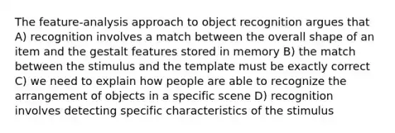 The feature-analysis approach to object recognition argues that A) recognition involves a match between the overall shape of an item and the gestalt features stored in memory B) the match between the stimulus and the template must be exactly correct C) we need to explain how people are able to recognize the arrangement of objects in a specific scene D) recognition involves detecting specific characteristics of the stimulus