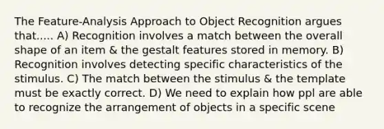 The Feature-Analysis Approach to Object Recognition argues that..... A) Recognition involves a match between the overall shape of an item & the gestalt features stored in memory. B) Recognition involves detecting specific characteristics of the stimulus. C) The match between the stimulus & the template must be exactly correct. D) We need to explain how ppl are able to recognize the arrangement of objects in a specific scene