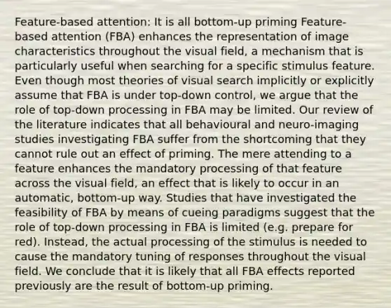 Feature-based attention: It is all bottom-up priming Feature-based attention (FBA) enhances the representation of image characteristics throughout the visual field, a mechanism that is particularly useful when searching for a specific stimulus feature. Even though most theories of visual search implicitly or explicitly assume that FBA is under top-down control, we argue that the role of top-down processing in FBA may be limited. Our review of the literature indicates that all behavioural and neuro-imaging studies investigating FBA suffer from the shortcoming that they cannot rule out an effect of priming. The mere attending to a feature enhances the mandatory processing of that feature across the visual field, an effect that is likely to occur in an automatic, bottom-up way. Studies that have investigated the feasibility of FBA by means of cueing paradigms suggest that the role of top-down processing in FBA is limited (e.g. prepare for red). Instead, the actual processing of the stimulus is needed to cause the mandatory tuning of responses throughout the visual field. We conclude that it is likely that all FBA effects reported previously are the result of bottom-up priming.