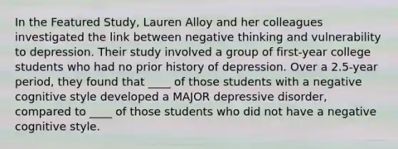 In the Featured Study, Lauren Alloy and her colleagues investigated the link between negative thinking and vulnerability to depression. Their study involved a group of first-year college students who had no prior history of depression. Over a 2.5-year period, they found that ____ of those students with a negative cognitive style developed a MAJOR depressive disorder, compared to ____ of those students who did not have a negative cognitive style.