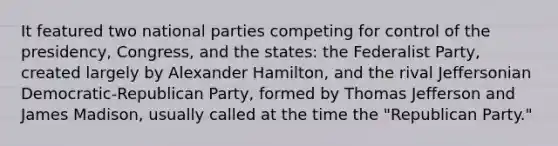 It featured two national parties competing for control of the presidency, Congress, and the states: the Federalist Party, created largely by Alexander Hamilton, and the rival Jeffersonian Democratic-Republican Party, formed by Thomas Jefferson and James Madison, usually called at the time the "Republican Party."