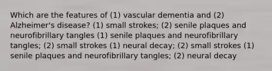 Which are the features of (1) vascular dementia and (2) Alzheimer's disease? (1) small strokes; (2) senile plaques and neurofibrillary tangles (1) senile plaques and neurofibrillary tangles; (2) small strokes (1) neural decay; (2) small strokes (1) senile plaques and neurofibrillary tangles; (2) neural decay