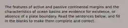 The features of active and passive continental margins and the characteristics of ocean basins are evidence for existence, or absence of a plate boundary. Read the sentences below, and fill in the blanks to make them complete and correct.