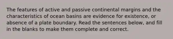 The features of active and passive continental margins and the characteristics of ocean basins are evidence for existence, or absence of a plate boundary. Read the sentences below, and fill in the blanks to make them complete and correct.