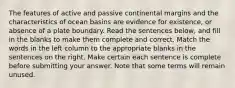 The features of active and passive continental margins and the characteristics of ocean basins are evidence for existence, or absence of a plate boundary. Read the sentences below, and fill in the blanks to make them complete and correct. Match the words in the left column to the appropriate blanks in the sentences on the right. Make certain each sentence is complete before submitting your answer. Note that some terms will remain unused.