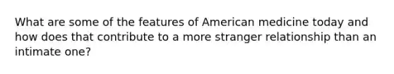 What are some of the features of American medicine today and how does that contribute to a more stranger relationship than an intimate one?