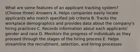 What are some features of an applicant tracking system? (Choose three) Answers A. Helps companies easily locate applicants who match specified job criteria B. Tracks the workplace demographics and provides data about the company's hiring practices C. Records information about each applicants' gender and race D. Monitors the progress of individuals as they proceed through the stages of the hiring process E. Helps streamline the recruitment, selection, and hiring processes