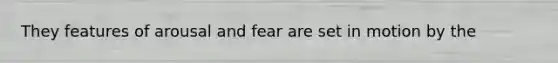 They features of arousal and fear are set in motion by the