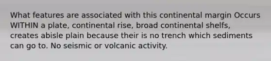 What features are associated with this continental margin Occurs WITHIN a plate, continental rise, broad continental shelfs, creates abisle plain because their is no trench which sediments can go to. No seismic or volcanic activity.