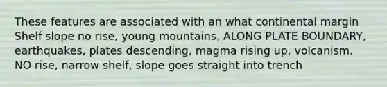 These features are associated with an what continental margin Shelf slope no rise, young mountains, ALONG PLATE BOUNDARY, earthquakes, plates descending, magma rising up, volcanism. NO rise, narrow shelf, slope goes straight into trench