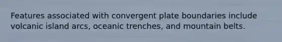 Features associated with convergent plate boundaries include volcanic island arcs, oceanic trenches, and mountain belts.